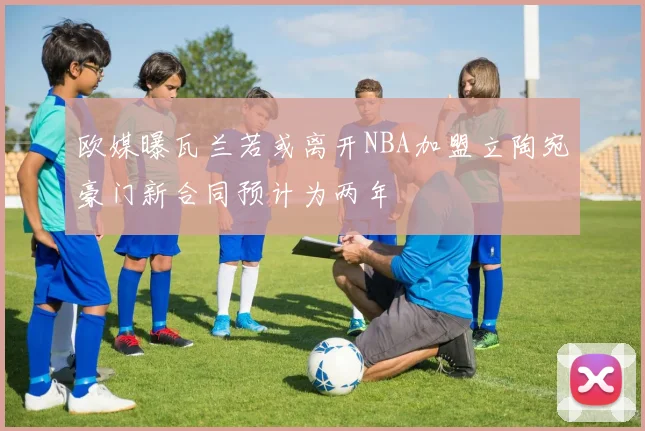 欧媒曝瓦兰若或离开NBA加盟立陶宛豪门新合同预计为两年