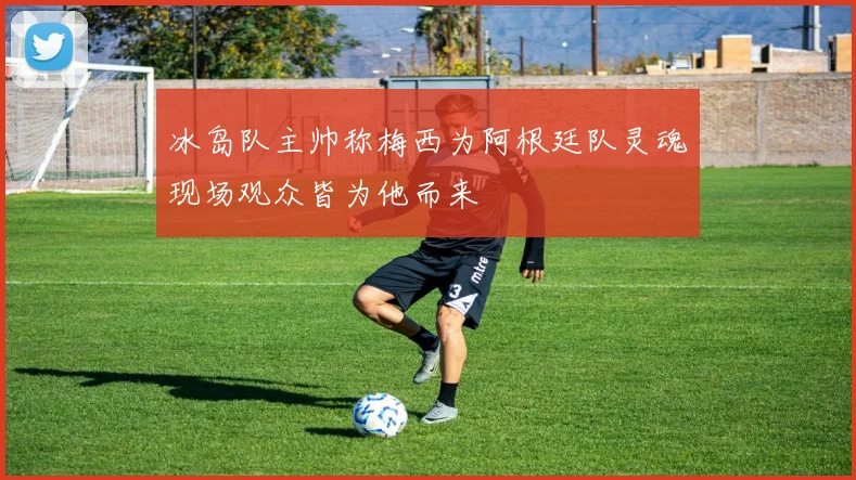 冰岛队主帅称梅西为阿根廷队灵魂现场观众皆为他而来
