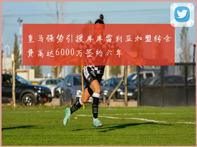 皇马强势引援库库雷利亚加盟转会费高达6000万签约六年