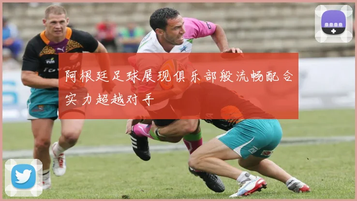 阿根廷足球展现俱乐部般流畅配合实力超越对手