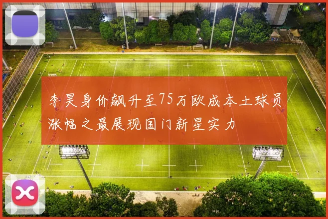 李昊身价飙升至75万欧成本土球员涨幅之最展现国门新星实力