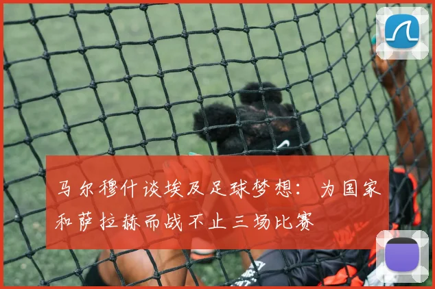 马尔穆什谈埃及足球梦想：为国家和萨拉赫而战不止三场比赛
