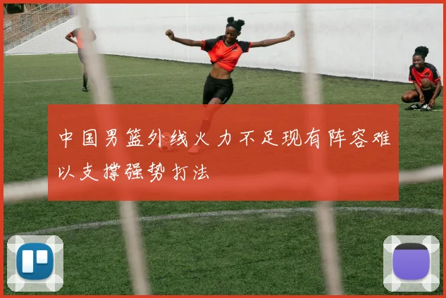 中国男篮外线火力不足现有阵容难以支撑强势打法