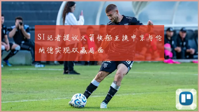 SI记者提议火箭快船互换申京与伦纳德实现双赢局面