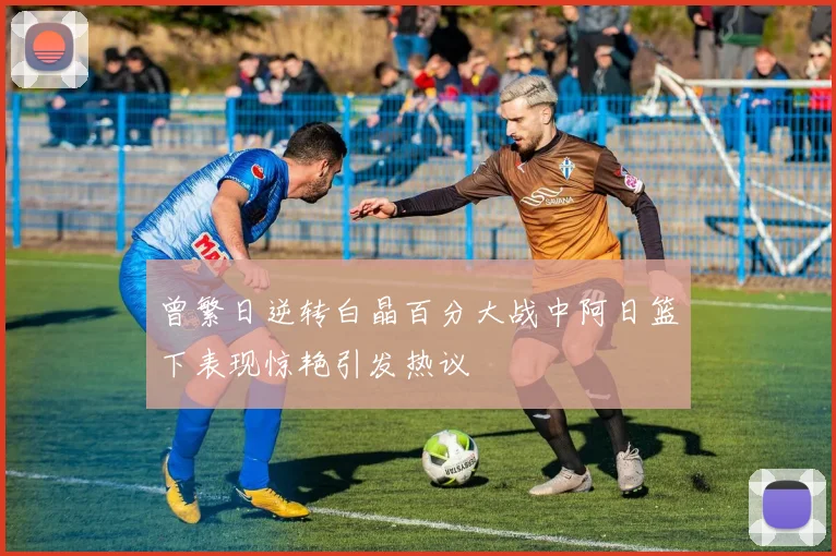 曾繁日逆转白晶百分大战中阿日篮下表现惊艳引发热议