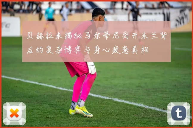贝赫拉米揭秘马尔蒂尼离开米兰背后的复杂博弈与身心疲惫真相