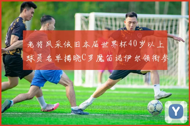 老将风采依旧本届世界杯40岁以上球员名单揭晓C罗魔笛诺伊尔领衔参赛