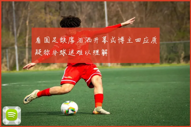 看国足缺席泪洒开幕式博主回应质疑称非球迷难以理解