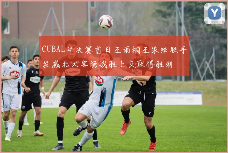 CUBAL半决赛首日王雨桐王家绘联手发威北大客场战胜上交取得胜利