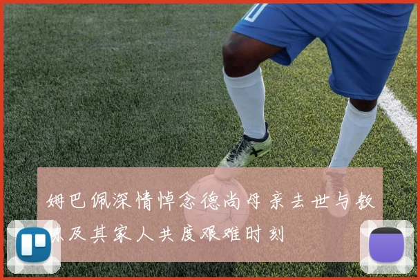 姆巴佩深情悼念德尚母亲去世与教练及其家人共度艰难时刻
