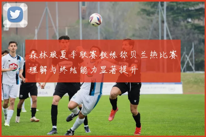 森林狼夏季联赛教练称贝兰热比赛理解与终结能力显著提升