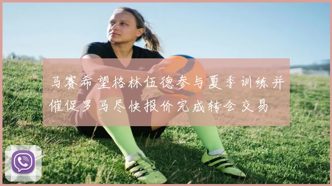 马赛希望格林伍德参与夏季训练并催促罗马尽快报价完成转会交易