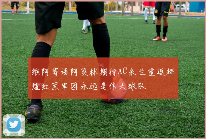 维阿寄语阿莫林期待AC米兰重返辉煌红黑军团永远是伟大球队